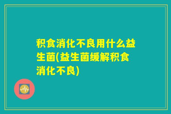 积食消化不良用什么益生菌(益生菌缓解积食消化不良)