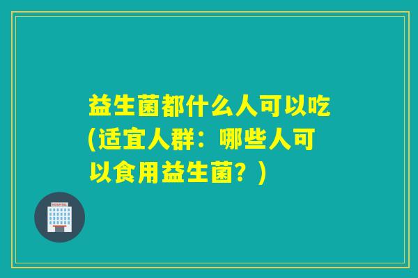 益生菌都什么人可以吃(适宜人群：哪些人可以食用益生菌？)