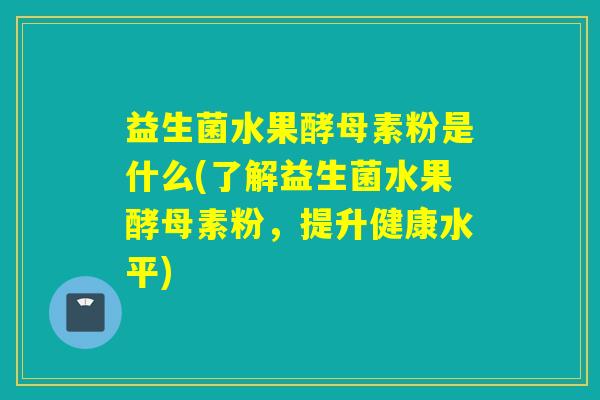 益生菌水果酵母素粉是什么(了解益生菌水果酵母素粉,提升健康水平) 益生菌水果酵母素粉是什么(了解益生菌水果酵母素粉,提升健康水平)