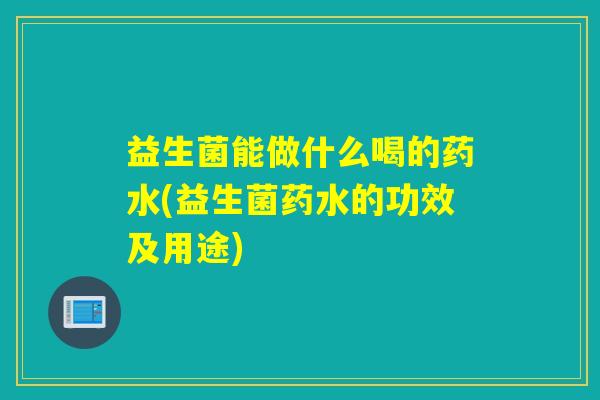 益生菌能做什么喝的药水(益生菌药水的功效及用途)