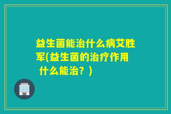 益生菌能治什么病艾胜军(益生菌的治疗作用 什么能治？)