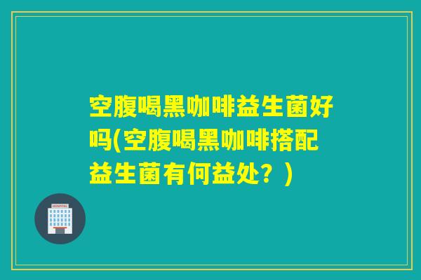 空腹喝黑咖啡益生菌好吗(空腹喝黑咖啡搭配益生菌有何益处？)