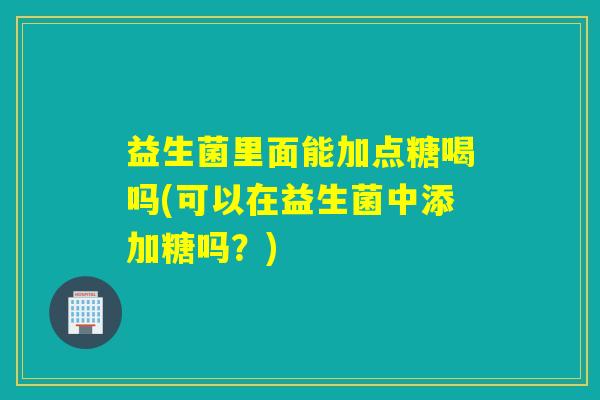 益生菌里面能加点糖喝吗(可以在益生菌中添加糖吗？)