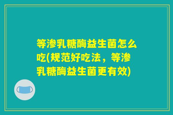 等渗乳糖酶益生菌怎么吃(规范好吃法，等渗乳糖酶益生菌更有效)
