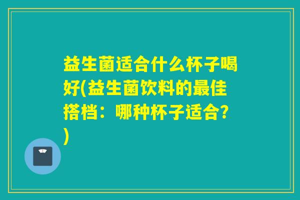 益生菌适合什么杯子喝好(益生菌饮料的最佳搭档：哪种杯子适合？)