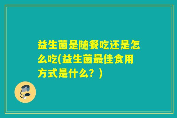 益生菌是随餐吃还是怎么吃(益生菌最佳食用方式是什么？)