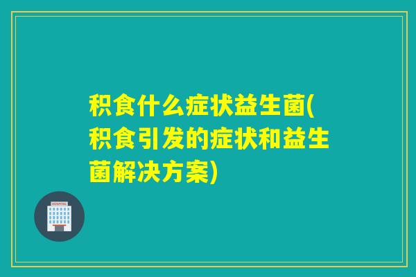 积食什么症状益生菌(积食引发的症状和益生菌解决方案)