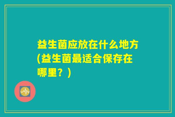 益生菌应放在什么地方(益生菌最适合保存在哪里？)