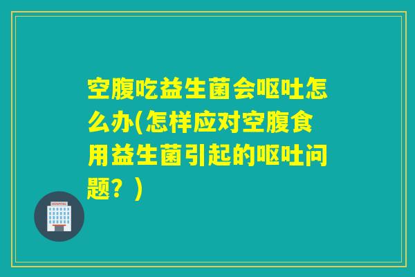 空腹吃益生菌会呕吐怎么办(怎样应对空腹食用益生菌引起的呕吐问题？)