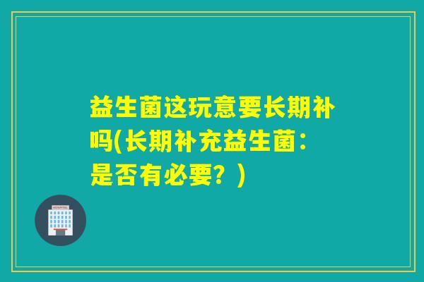 益生菌这玩意要长期补吗(长期补充益生菌:是否有必要?) 益生菌这玩意要长期补吗(长期补充益生菌:是否有必要?)