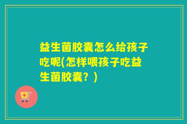 益生菌胶囊怎么给孩子吃呢(怎样喂孩子吃益生菌胶囊？)