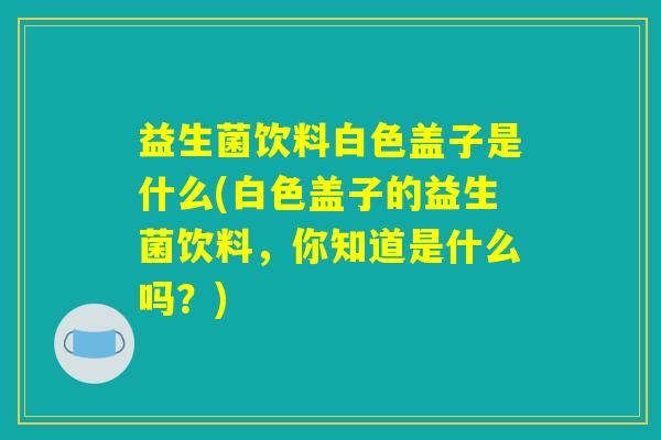 益生菌饮料白色盖子是什么(白色盖子的益生菌饮料，你知道是什么吗？)