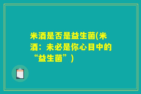 米酒是否是益生菌(米酒:未必是你心目中的“益生菌”) 米酒是否是益生菌(米酒:未必是你心目中的“益生菌”)