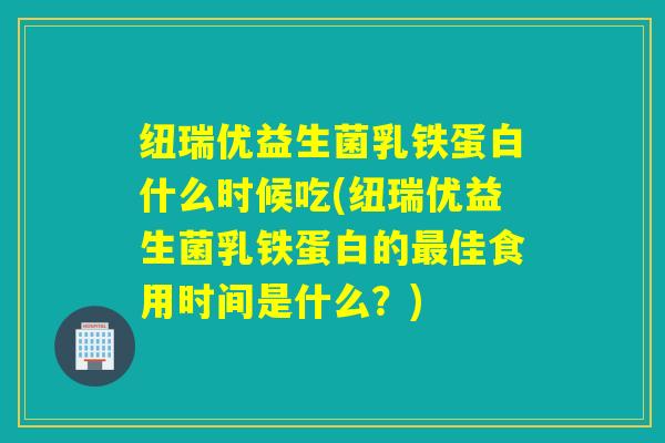 纽瑞优益生菌乳铁蛋白什么时候吃(纽瑞优益生菌乳铁蛋白的最佳食用时间是什么？)