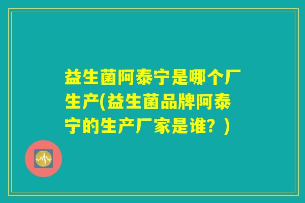 益生菌阿泰宁是哪个厂生产(益生菌品牌阿泰宁的生产厂家是谁?) 益生菌阿泰宁是哪个厂生产(益生菌品牌阿泰宁的生产厂家是谁?)