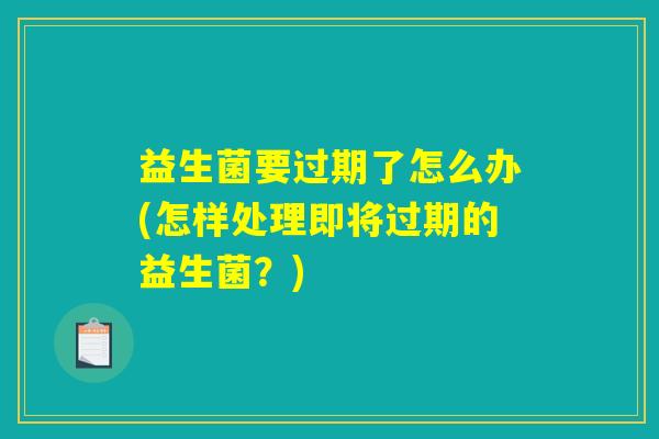 益生菌要过期了怎么办(怎样处理即将过期的益生菌？)