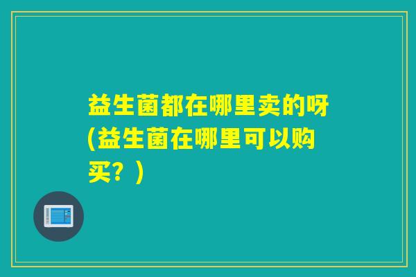 益生菌都在哪里卖的呀(益生菌在哪里可以购买？)