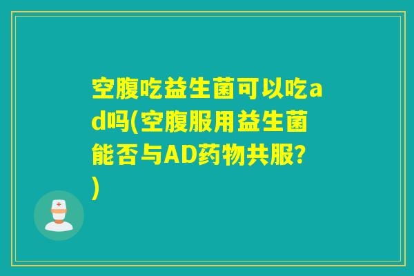空腹吃益生菌可以吃ad吗(空腹服用益生菌能否与AD药物共服？)