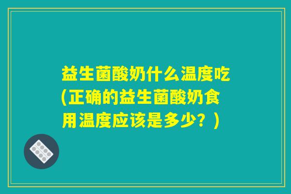 益生菌酸奶什么温度吃(正确的益生菌酸奶食用温度应该是多少？)
