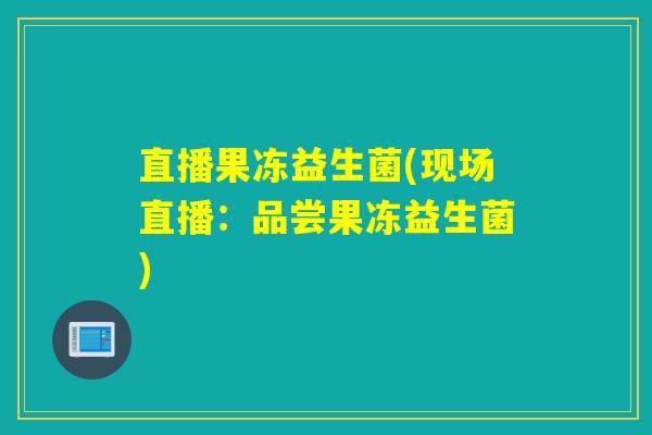 直播果冻益生菌(现场直播：品尝果冻益生菌)