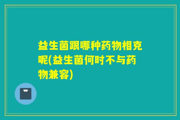 益生菌跟哪种药物相克呢(益生菌何时不与药物兼容)