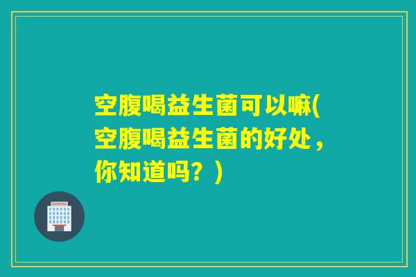 空腹喝益生菌可以嘛(空腹喝益生菌的好处，你知道吗？)