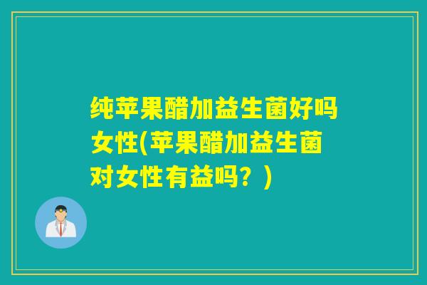 纯苹果醋加益生菌好吗女性(苹果醋加益生菌对女性有益吗？)