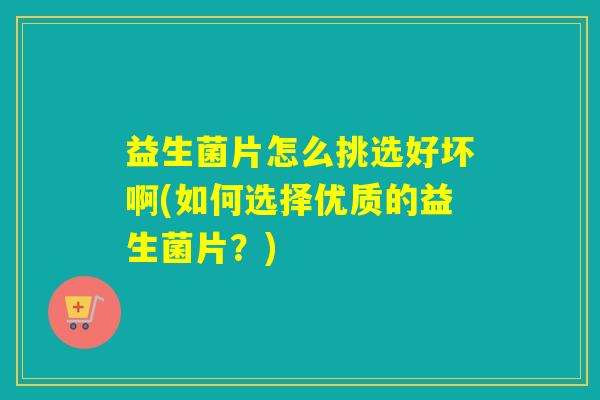 益生菌片怎么挑选好坏啊(如何选择优质的益生菌片?) 益生菌片怎么挑选好坏啊(如何选择优质的益生菌片?)