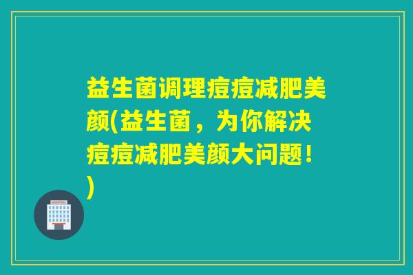 益生菌调理痘痘美颜(益生菌,为你解决痘痘美颜大问题!) 益生菌调理痘痘美颜(益生菌,为你解决痘痘美颜大问题!)