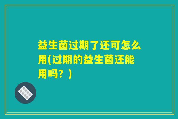 益生菌过期了还可怎么用(过期的益生菌还能用吗？)