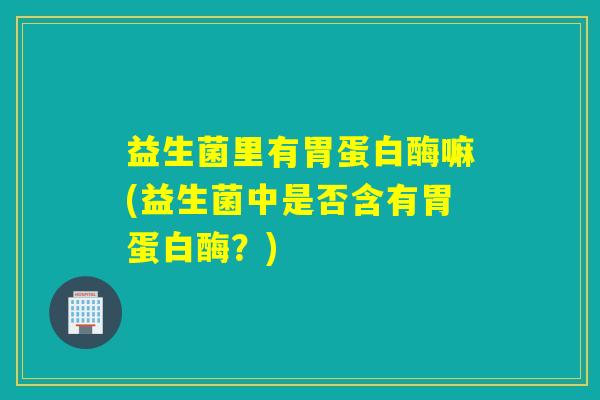 益生菌里有胃蛋白酶嘛(益生菌中是否含有胃蛋白酶？)