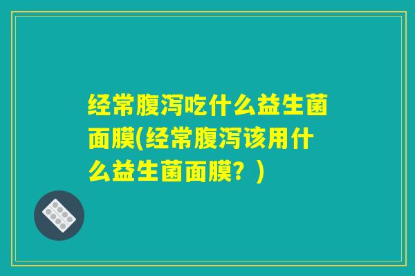 经常腹泻吃什么益生菌面膜(经常腹泻该用什么益生菌面膜？)