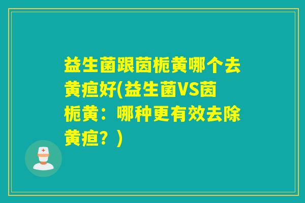 益生菌跟茵栀黄哪个去黄疸好(益生菌VS茵栀黄：哪种更有效去除黄疸？)