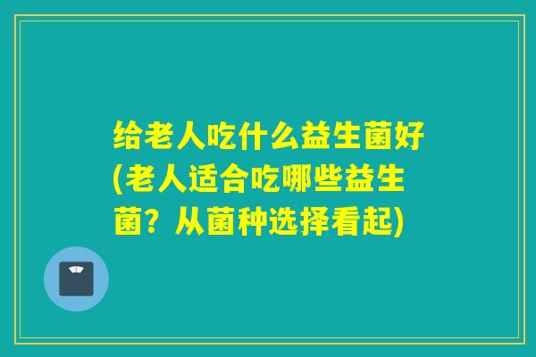 给老人吃什么益生菌好(老人适合吃哪些益生菌？从菌种选择看起)