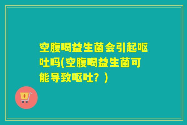 空腹喝益生菌会引起呕吐吗(空腹喝益生菌可能导致呕吐？)