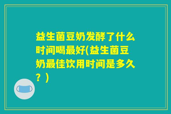 益生菌豆奶发酵了什么时间喝最好(益生菌豆奶最佳饮用时间是多久？)
