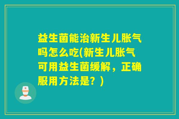 益生菌能治新生儿胀气吗怎么吃(新生儿胀气可用益生菌缓解，正确服用方法是？)