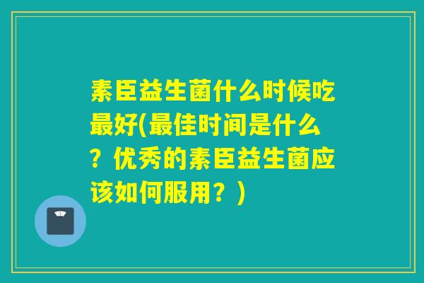 素臣益生菌什么时候吃最好(最佳时间是什么？优秀的素臣益生菌应该如何服用？)