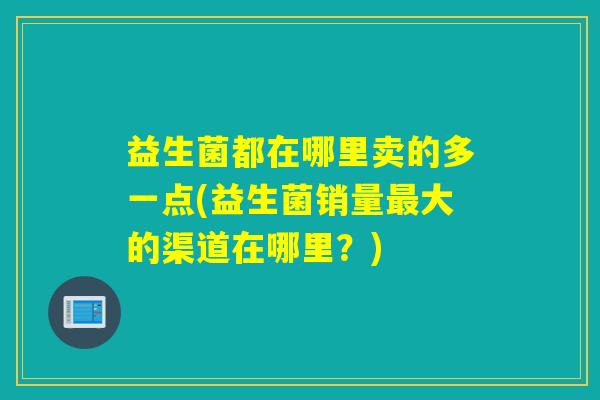益生菌都在哪里卖的多一点(益生菌销量最大的渠道在哪里？)