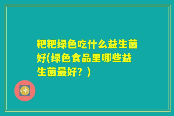 粑粑绿色吃什么益生菌好(绿色食品里哪些益生菌最好？)