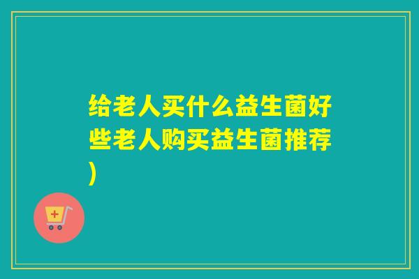 给老人买什么益生菌好些老人购买益生菌推荐)