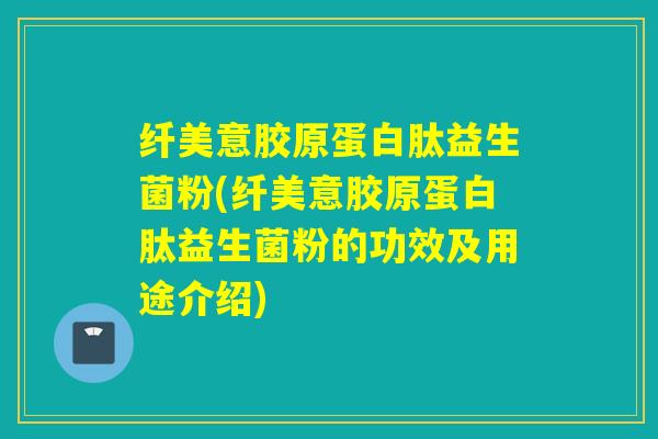 纤美意胶原蛋白肽益生菌粉(纤美意胶原蛋白肽益生菌粉的功效及用途介绍)