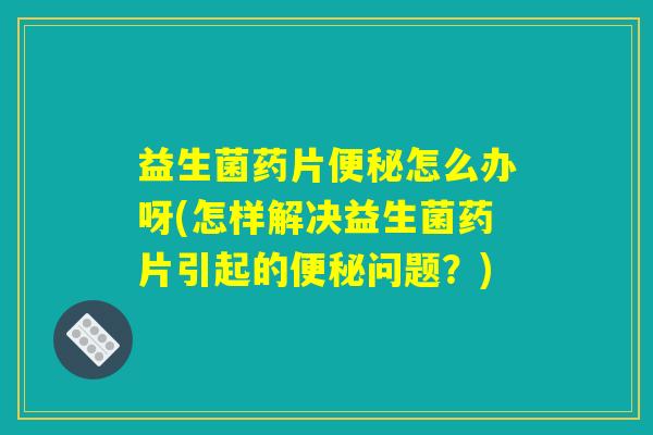 益生菌药片便秘怎么办呀(怎样解决益生菌药片引起的便秘问题？)