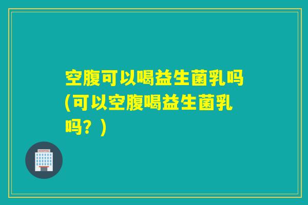 空腹可以喝益生菌乳吗(可以空腹喝益生菌乳吗?) 空腹可以喝益生菌乳吗(可以空腹喝益生菌乳吗?)