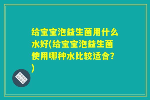 给宝宝泡益生菌用什么水好(给宝宝泡益生菌使用哪种水比较适合？)