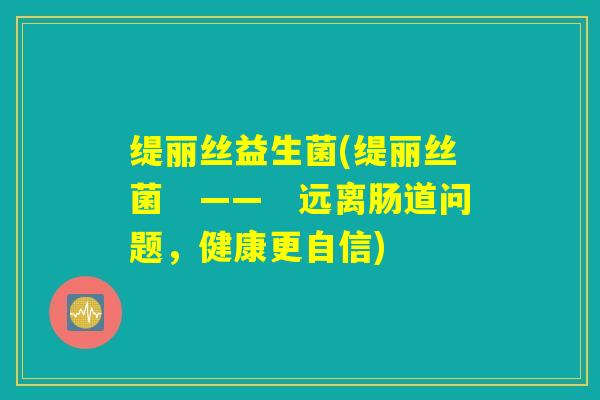 缇丽丝益生菌(缇丽丝菌 —— 远离肠道问题,健康更自信) 缇丽丝益生菌(缇丽丝菌 —— 远离肠道问题,健康更自信)