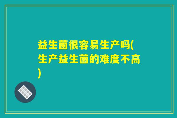 益生菌很容易生产吗(生产益生菌的难度不高)