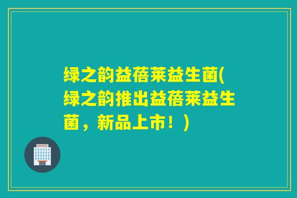 绿之韵益蓓莱益生菌(绿之韵推出益蓓莱益生菌，新品上市！)