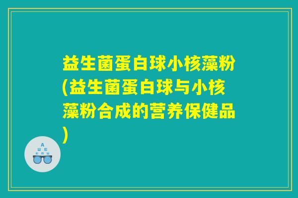 益生菌蛋白球小核藻粉(益生菌蛋白球与小核藻粉合成的营养保健品)
