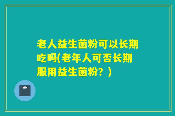 老人益生菌粉可以长期吃吗(老年人可否长期服用益生菌粉？)